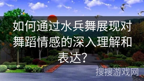 如何通过水兵舞展现对舞蹈情感的深入理解和表达？