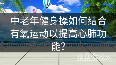 中老年健身操如何结合有氧运动以提高心肺功能？