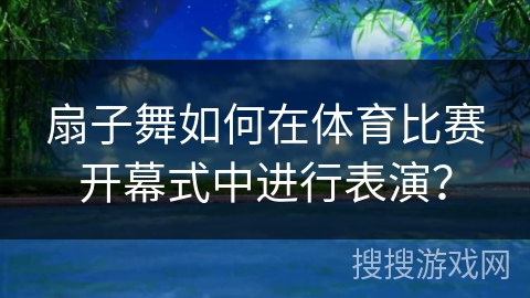扇子舞如何在体育比赛开幕式中进行表演？