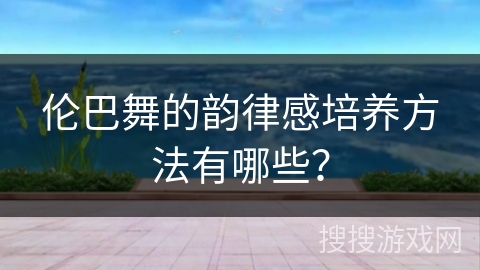 伦巴舞的韵律感培养方法有哪些？