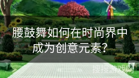 腰鼓舞如何在时尚界中成为创意元素？