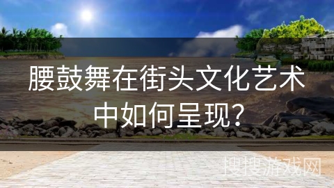 腰鼓舞在街头文化艺术中如何呈现?