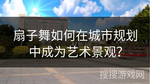 扇子舞如何在城市规划中成为艺术景观?