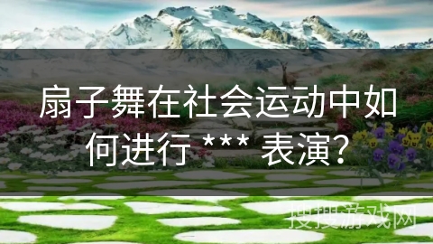 扇子舞在社会运动中如何进行 *** 表演?