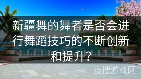 新疆舞的舞者是否会进行舞蹈技巧的不断创新和提升?
