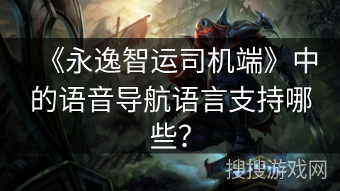 《永逸智运司机端》中的语音导航语言支持哪些? 《永逸智运司机端》中的语音导航语言支持哪些?