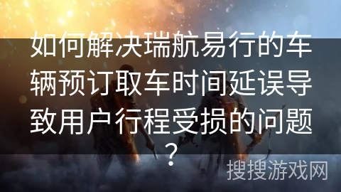 如何解决瑞航易行的车辆预订取车时间延误导致用户行程受损的问题？