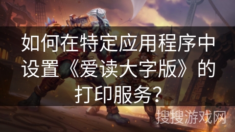 如何在特定应用程序中设置《爱读大字版》的打印服务？