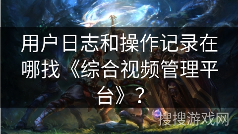 用户日志和操作记录在哪找《综合视频管理平台》？
