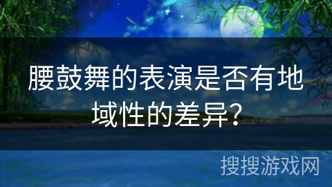 腰鼓舞的表演是否有地域性的差异？