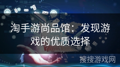 淘手游尚品馆：发现游戏的优质选择