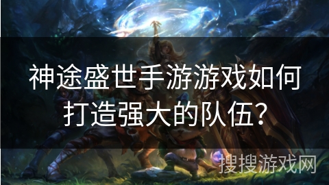 神途盛世手游游戏如何打造强大的队伍？