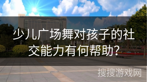 少儿广场舞对孩子的社交能力有何帮助？