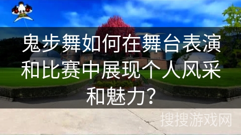 鬼步舞如何在舞台表演和比赛中展现个人风采和魅力？