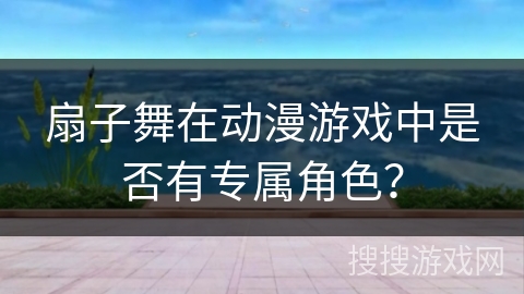 扇子舞在动漫游戏中是否有专属角色？