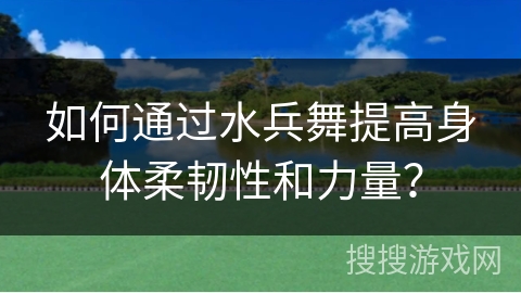 如何通过水兵舞提高身体柔韧性和力量？