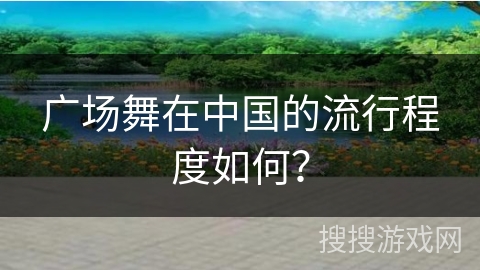 广场舞在中国的流行程度如何？