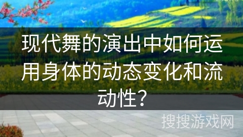 现代舞的演出中如何运用身体的动态变化和流动性？