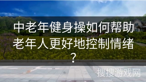 中老年健身操如何帮助老年人更好地控制情绪？