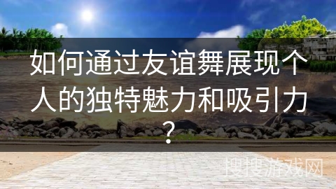 如何通过友谊舞展现个人的独特魅力和吸引力？