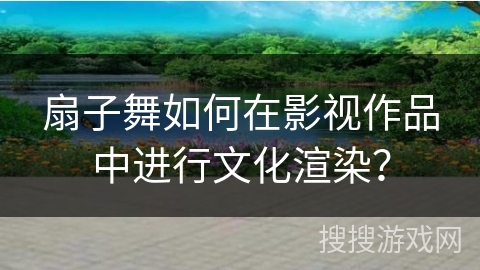 扇子舞如何在影视作品中进行文化渲染？