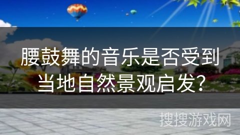 腰鼓舞的音乐是否受到当地自然景观启发？