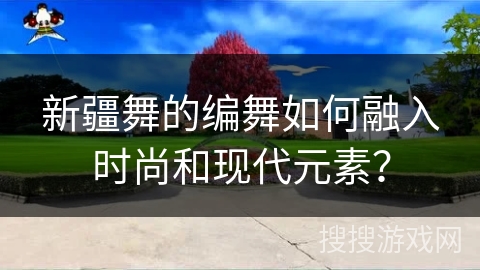 新疆舞的编舞如何融入时尚和现代元素？