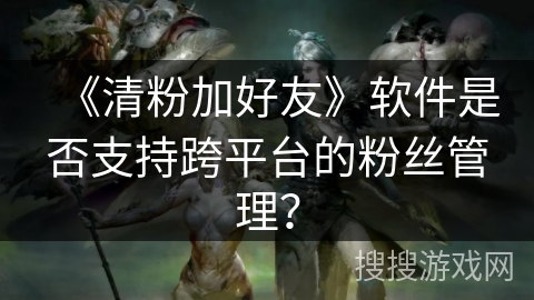 《清粉加好友》软件是否支持跨平台的粉丝管理？