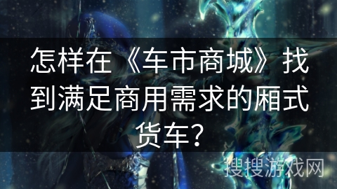 怎样在《车市商城》找到满足商用需求的厢式货车？