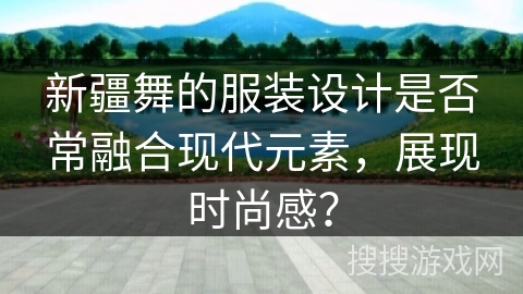 新疆舞的服装设计是否常融合现代元素，展现时尚感？