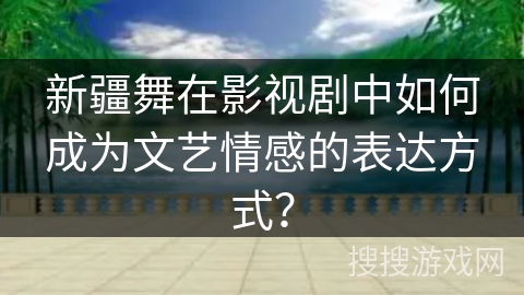 新疆舞在影视剧中如何成为文艺情感的表达方式？