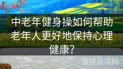 中老年健身操如何帮助老年人更好地保持心理健康？