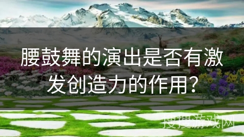 腰鼓舞的演出是否有激发创造力的作用？