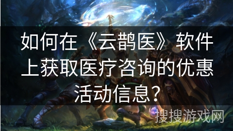 如何在《云鹊医》软件上获取医疗咨询的优惠活动信息？