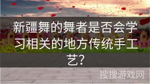新疆舞的舞者是否会学习相关的地方传统手工艺？