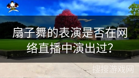 扇子舞的表演是否在网络直播中演出过？