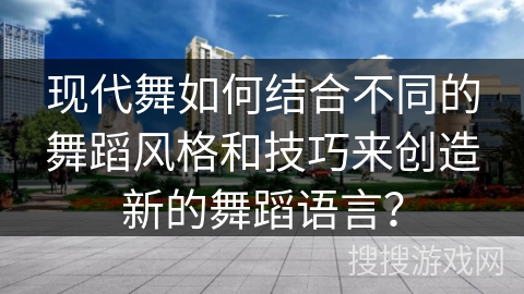 现代舞如何结合不同的舞蹈风格和技巧来创造新的舞蹈语言？