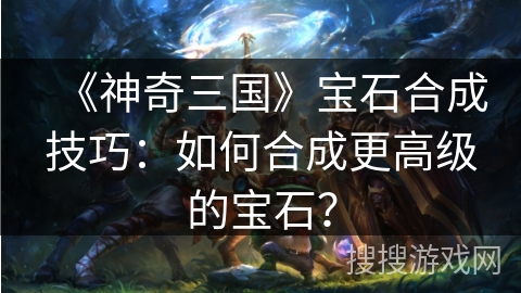 《神奇三国》宝石合成技巧：如何合成更高级的宝石？