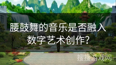 腰鼓舞的音乐是否融入数字艺术创作？
