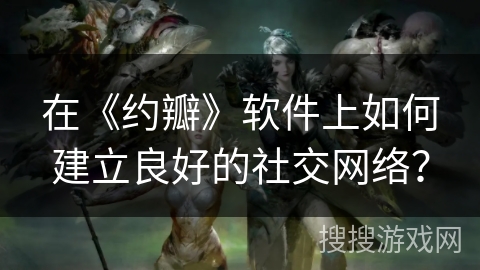 在《约瓣》软件上如何建立良好的社交网络？