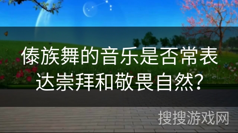 傣族舞的音乐是否常表达崇拜和敬畏自然？