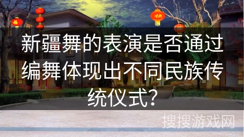新疆舞的表演是否通过编舞体现出不同民族传统仪式？