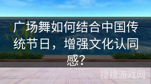 广场舞如何结合中国传统节日，增强文化认同感？