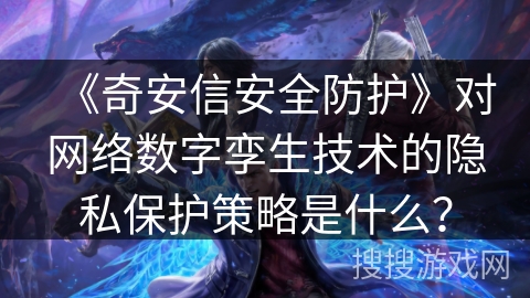 《奇安信安全防护》对网络数字孪生技术的隐私保护策略是什么？