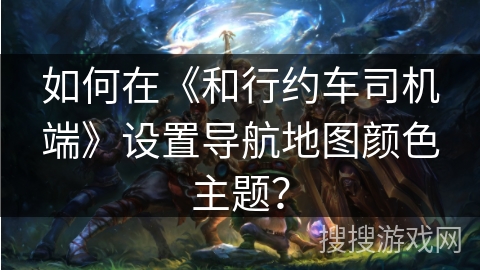 如何在《和行约车司机端》设置导航地图颜色主题？