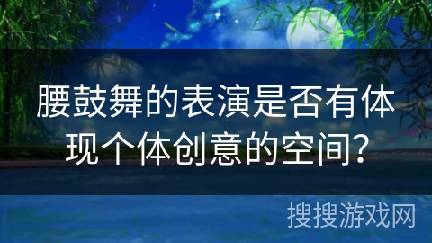 腰鼓舞的表演是否有体现个体创意的空间？