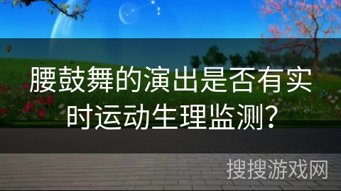 腰鼓舞的演出是否有实时运动生理监测？