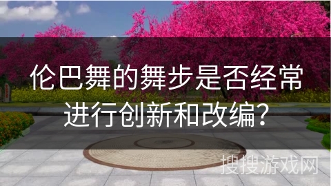 伦巴舞的舞步是否经常进行创新和改编？