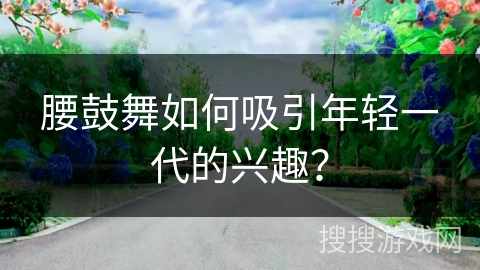 腰鼓舞如何吸引年轻一代的兴趣？