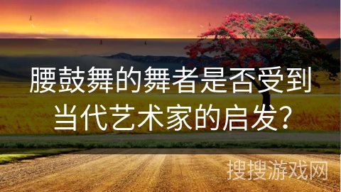 腰鼓舞的舞者是否受到当代艺术家的启发？